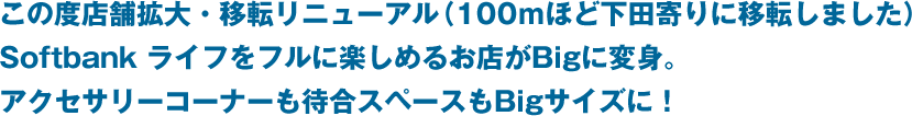 この度店舗拡大・移転リニューアル（100ｍほど下田寄りに移転しました）Softbank ライフをフルに楽しめるお店がBigに変身。アクセサリーコーナーも待合スペースもBigサイズに！